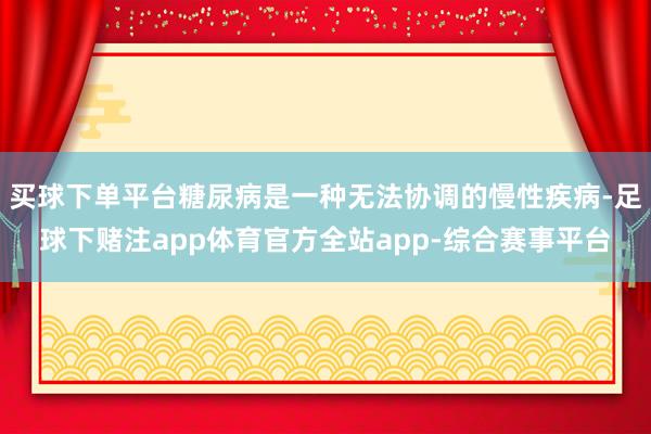 买球下单平台糖尿病是一种无法协调的慢性疾病-足球下赌注app体育官方全站app-综合赛事平台