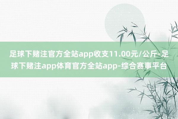 足球下赌注官方全站app收支11.00元/公斤-足球下赌注app体育官方全站app-综合赛事平台