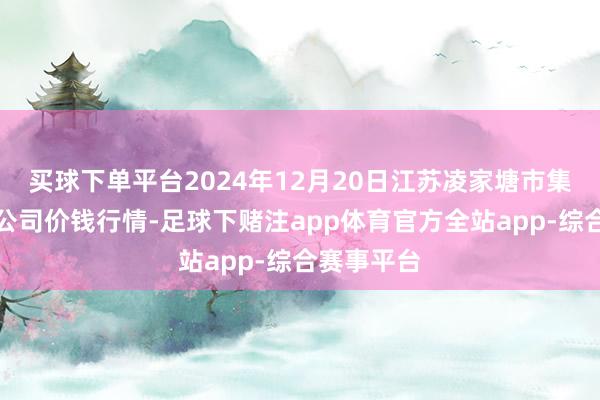 买球下单平台2024年12月20日江苏凌家塘市集发展有限公司价钱行情-足球下赌注app体育官方全站app-综合赛事平台