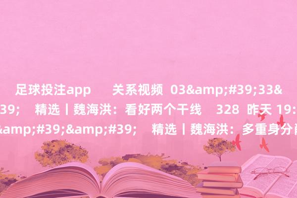 足球投注app      关系视频  03&#39;33&#39;&#39;    精选丨魏海洪：看好两个干线    328  昨天 19:47     03&#39;41&#39;&#39;    精选丨魏海洪：多重身分肖似 跨年行情值得期待  原创    1785  12-06 21:21     03&#39;55&#39;&#39;    精选丨杨德龙：市集“三重拐点”酿成共振 跨年行情呼