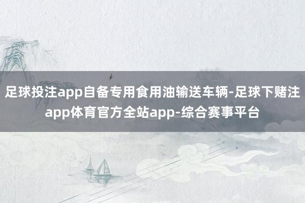 足球投注app自备专用食用油输送车辆-足球下赌注app体育官方全站app-综合赛事平台