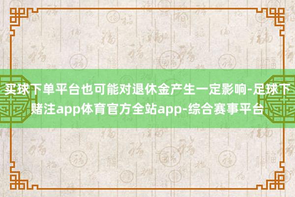 买球下单平台也可能对退休金产生一定影响-足球下赌注app体育官方全站app-综合赛事平台