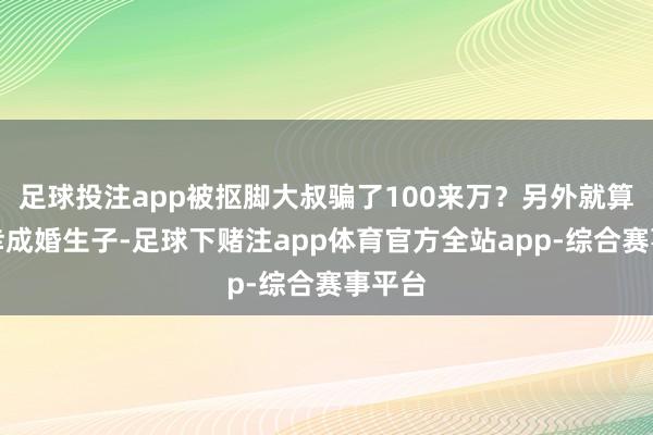 足球投注app被抠脚大叔骗了100来万？另外就算是有幸成婚生子-足球下赌注app体育官方全站app-综合赛事平台