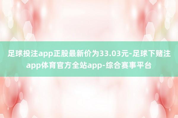 足球投注app正股最新价为33.03元-足球下赌注app体育官方全站app-综合赛事平台