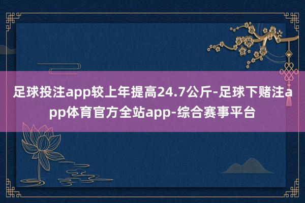 足球投注app较上年提高24.7公斤-足球下赌注app体育官方全站app-综合赛事平台