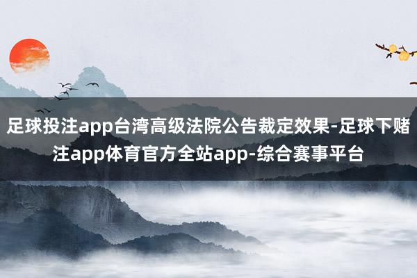 足球投注app台湾高级法院公告裁定效果-足球下赌注app体育官方全站app-综合赛事平台