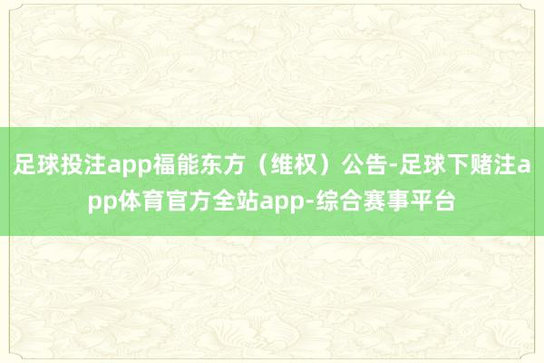 足球投注app福能东方（维权）公告-足球下赌注app体育官方全站app-综合赛事平台