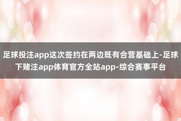 足球投注app这次签约在两边既有合营基础上-足球下赌注app体育官方全站app-综合赛事平台