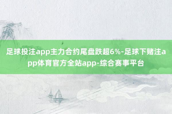 足球投注app主力合约尾盘跌超6%-足球下赌注app体育官方全站app-综合赛事平台