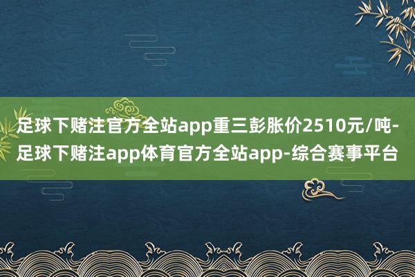 足球下赌注官方全站app重三彭胀价2510元/吨-足球下赌注app体育官方全站app-综合赛事平台