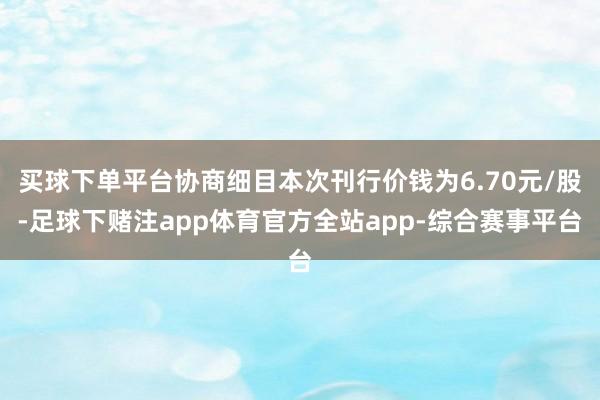 买球下单平台协商细目本次刊行价钱为6.70元/股-足球下赌注app体育官方全站app-综合赛事平台