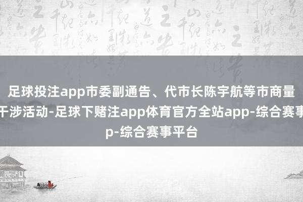 足球投注app市委副通告、代市长陈宇航等市商量率领干涉活动-足球下赌注app体育官方全站app-综合赛事平台