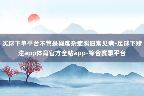 买球下单平台不管是疑难杂症照旧常见病-足球下赌注app体育官方全站app-综合赛事平台