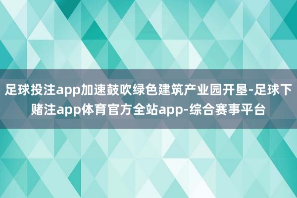 足球投注app加速鼓吹绿色建筑产业园开垦-足球下赌注app体育官方全站app-综合赛事平台