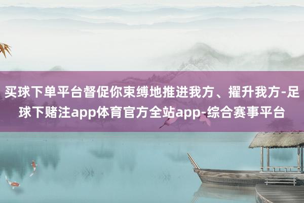 买球下单平台督促你束缚地推进我方、擢升我方-足球下赌注app体育官方全站app-综合赛事平台