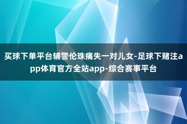 买球下单平台辅警伦珠痛失一对儿女-足球下赌注app体育官方全站app-综合赛事平台