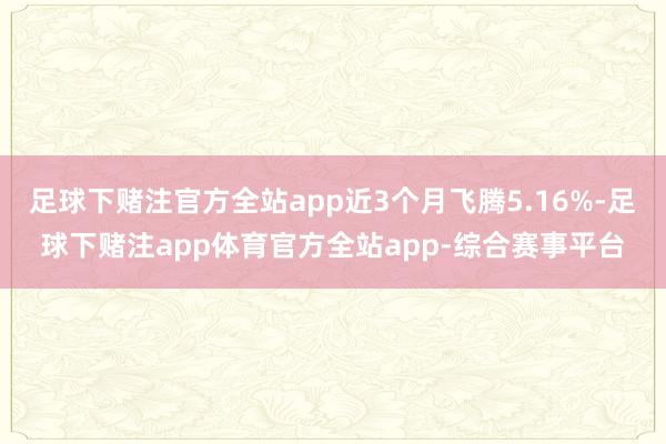 足球下赌注官方全站app近3个月飞腾5.16%-足球下赌注app体育官方全站app-综合赛事平台