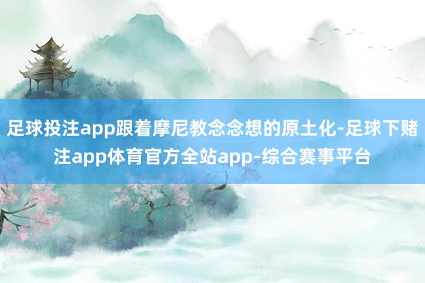 足球投注app跟着摩尼教念念想的原土化-足球下赌注app体育官方全站app-综合赛事平台