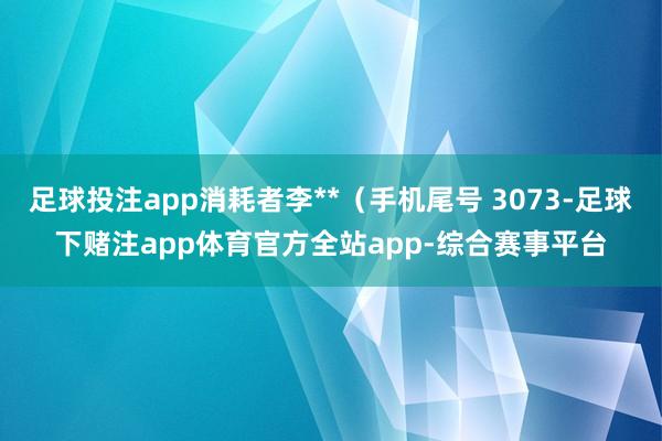 足球投注app消耗者李**（手机尾号 3073-足球下赌注app体育官方全站app-综合赛事平台