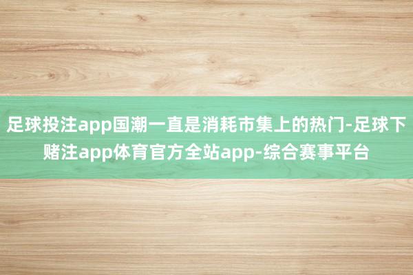 足球投注app国潮一直是消耗市集上的热门-足球下赌注app体育官方全站app-综合赛事平台