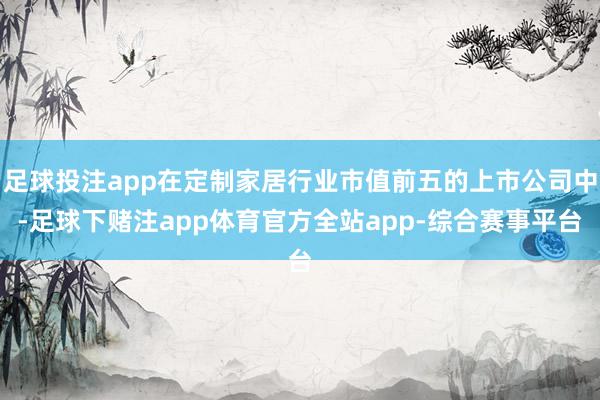 足球投注app在定制家居行业市值前五的上市公司中-足球下赌注app体育官方全站app-综合赛事平台