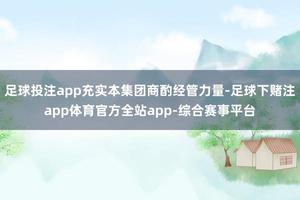 足球投注app充实本集团商酌经管力量-足球下赌注app体育官方全站app-综合赛事平台