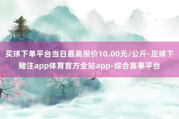 买球下单平台当日最高报价10.00元/公斤-足球下赌注app体育官方全站app-综合赛事平台