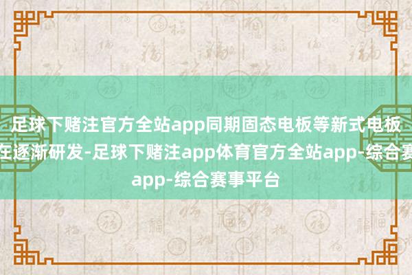 足球下赌注官方全站app同期固态电板等新式电板技艺也在逐渐研发-足球下赌注app体育官方全站app-综合赛事平台