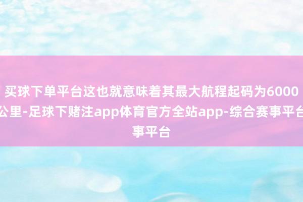 买球下单平台这也就意味着其最大航程起码为6000公里-足球下赌注app体育官方全站app-综合赛事平台