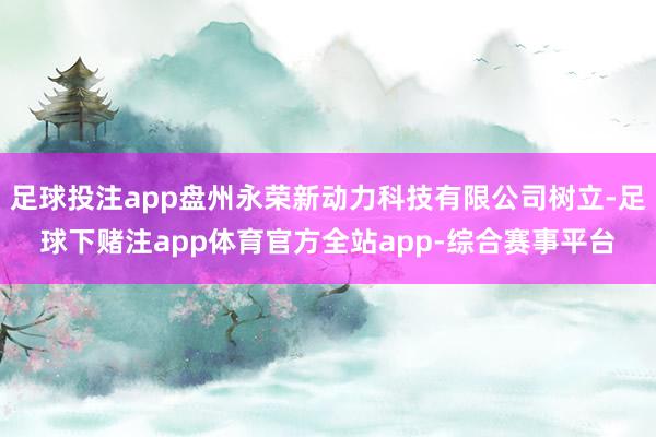 足球投注app盘州永荣新动力科技有限公司树立-足球下赌注app体育官方全站app-综合赛事平台