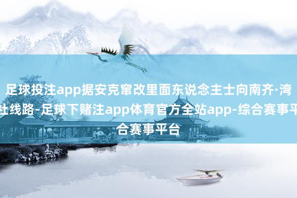 足球投注app据安克窜改里面东说念主士向南齐·湾财社线路-足球下赌注app体育官方全站app-综合赛事平台