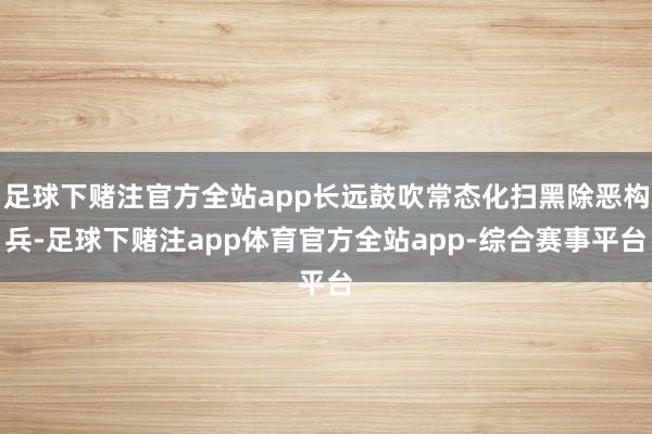 足球下赌注官方全站app长远鼓吹常态化扫黑除恶构兵-足球下赌注app体育官方全站app-综合赛事平台