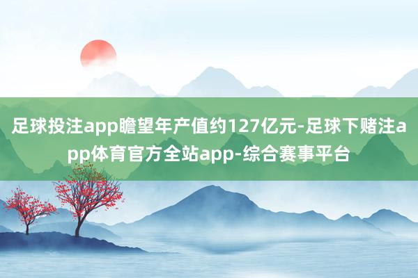 足球投注app瞻望年产值约127亿元-足球下赌注app体育官方全站app-综合赛事平台
