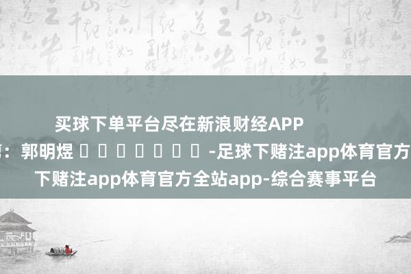 买球下单平台尽在新浪财经APP            						攀扯裁剪：郭明煜 							-足球下赌注app体育官方全站app-综合赛事平台
