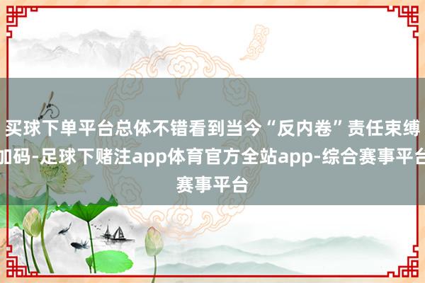 买球下单平台总体不错看到当今“反内卷”责任束缚加码-足球下赌注app体育官方全站app-综合赛事平台