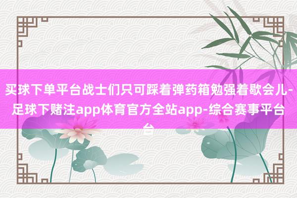 买球下单平台战士们只可踩着弹药箱勉强着歇会儿-足球下赌注app体育官方全站app-综合赛事平台