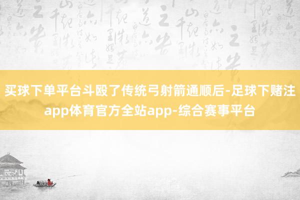 买球下单平台斗殴了传统弓射箭通顺后-足球下赌注app体育官方全站app-综合赛事平台