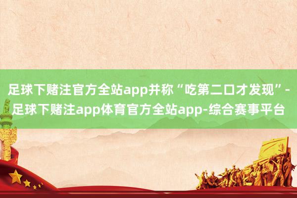 足球下赌注官方全站app并称“吃第二口才发现”-足球下赌注app体育官方全站app-综合赛事平台